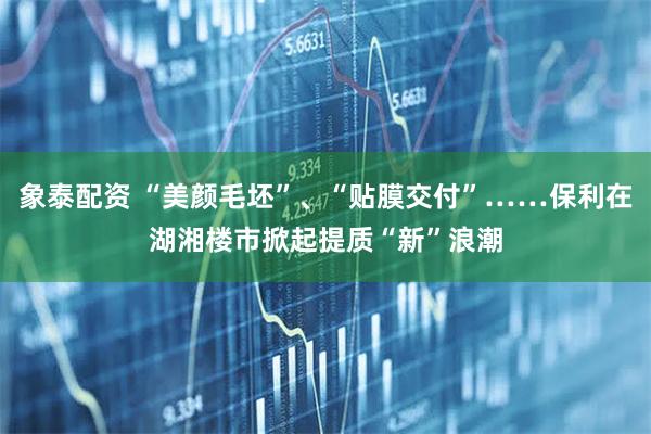 象泰配资 “美颜毛坯”、“贴膜交付”……保利在湖湘楼市掀起提质“新”浪潮