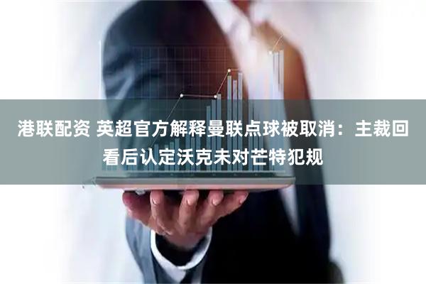 港联配资 英超官方解释曼联点球被取消：主裁回看后认定沃克未对芒特犯规