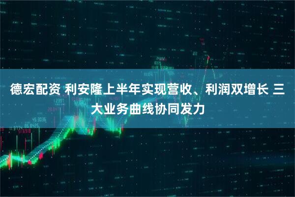 德宏配资 利安隆上半年实现营收、利润双增长 三大业务曲线协同发力