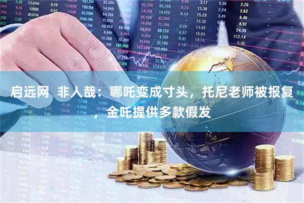 启远网  非人哉：哪吒变成寸头，托尼老师被报复，金吒提供多款假发