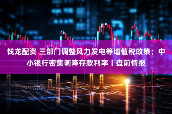 钱龙配资 三部门调整风力发电等增值税政策；中小银行密集调降存款利率丨盘前情报