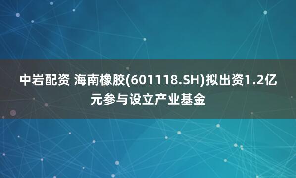 中岩配资 海南橡胶(601118.SH)拟出资1.2亿元参与设立产业基金