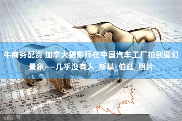 牛商务配资 加拿大摄影师在中国汽车工厂拍到魔幻景象——几乎没有人_斯基_伯廷_照片