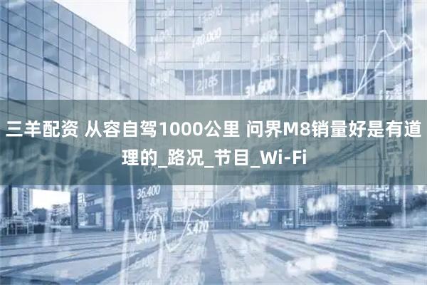 三羊配资 从容自驾1000公里 问界M8销量好是有道理的_路况_节目_Wi-Fi