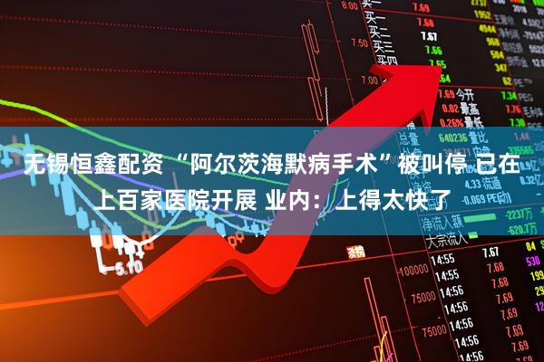 无锡恒鑫配资 “阿尔茨海默病手术”被叫停 已在上百家医院开展 业内：上得太快了