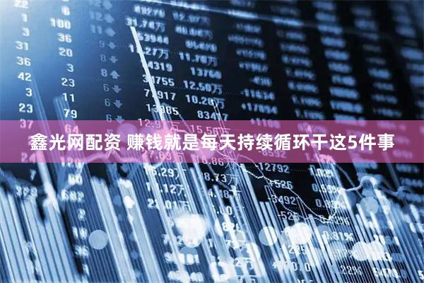 鑫光网配资 赚钱就是每天持续循环干这5件事