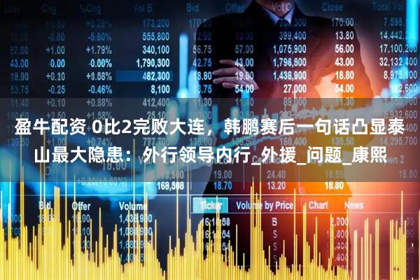 盈牛配资 0比2完败大连，韩鹏赛后一句话凸显泰山最大隐患：外行领导内行_外援_问题_康熙