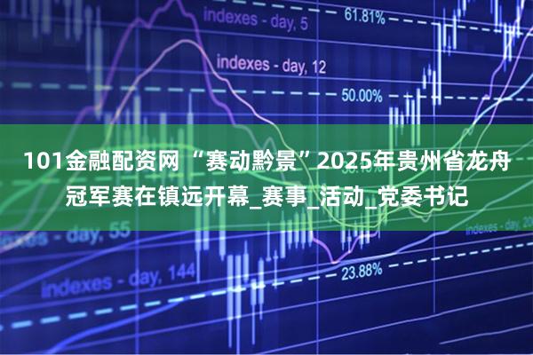 101金融配资网 “赛动黔景”2025年贵州省龙舟冠军赛在镇远开幕_赛事_活动_党委书记