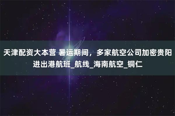 天津配资大本营 暑运期间，多家航空公司加密贵阳进出港航班_航线_海南航空_铜仁