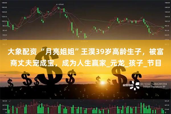 大象配资 “月亮姐姐”王淏39岁高龄生子，被富商丈夫宠成宝，成为人生赢家_元龙_孩子_节目