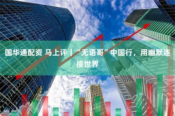 国华通配资 马上评｜“无语哥”中国行，用幽默连接世界