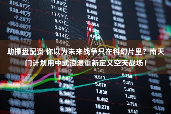 助操盘配资 你以为未来战争只在科幻片里？南天门计划用中式浪漫重新定义空天战场！