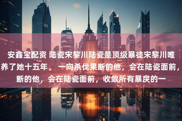 安鑫宝配资 陆瓷宋黎川陆瓷是顶级暴徒宋黎川唯一的偏爱！ 宋黎川养了她十五年。 一向杀伐果断的他，会在陆瓷面前，收敛所有暴戾的一