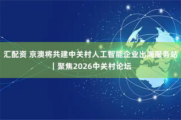汇配资 京澳将共建中关村人工智能企业出海服务站｜聚焦2026中关村论坛