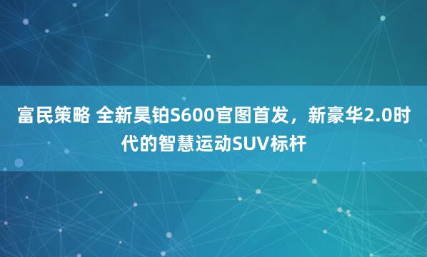 富民策略 全新昊铂S600官图首发，新豪华2.0时代的智慧运动SUV标杆