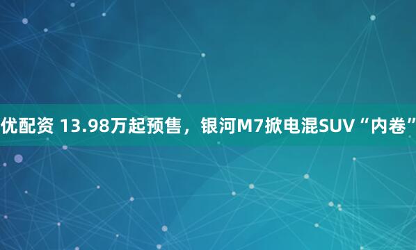 优配资 13.98万起预售，银河M7掀电混SUV“内卷”