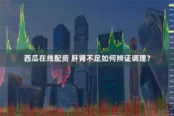 西瓜在线配资 肝肾不足如何辨证调理？