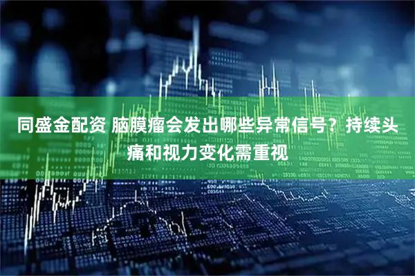 同盛金配资 脑膜瘤会发出哪些异常信号？持续头痛和视力变化需重视